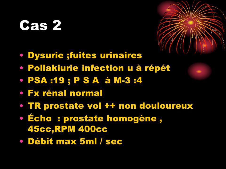 Cas 2 Dysurie ;fuites urinaires Pollakiurie infection u à répét PSA :19 ; P S A à M-3 :4 Fx rénal normal TR prostate vol ++ non douloureux Écho : prostate homogène, 45cc,RPM 400cc Débit max 5ml / sec
