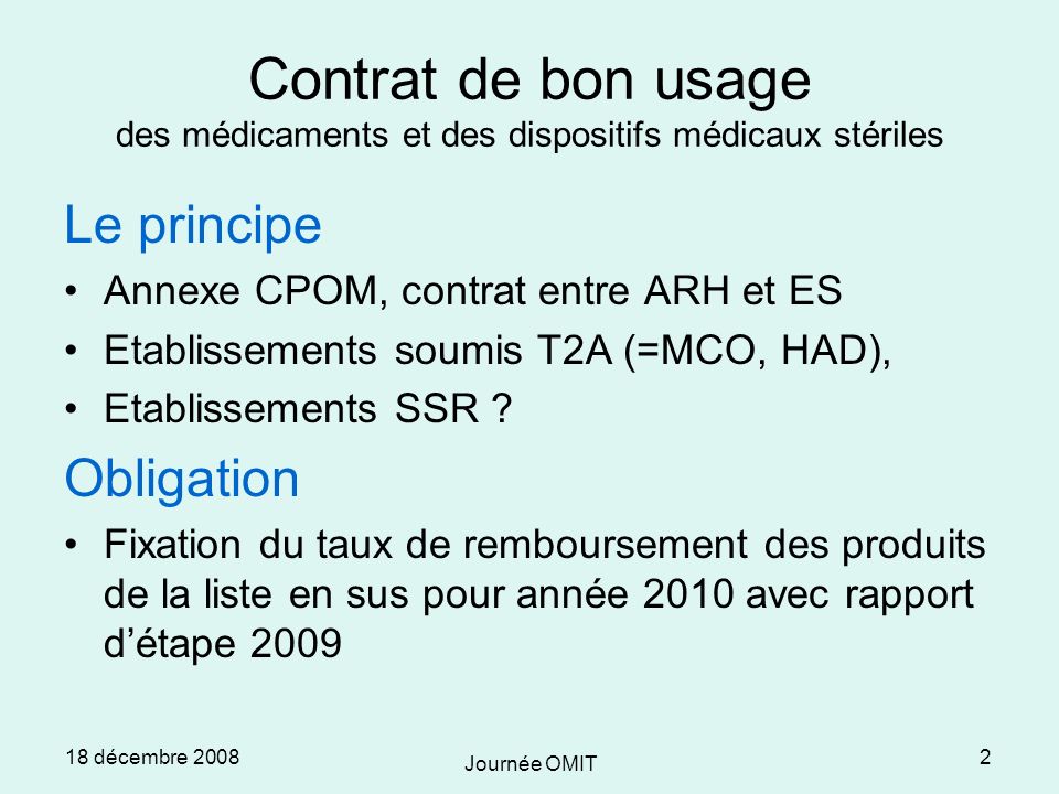 18 décembre 2008 Journée OMIT 2 Contrat de bon usage des médicaments et des dispositifs médicaux stériles Le principe Annexe CPOM, contrat entre ARH et ES Etablissements soumis T2A (=MCO, HAD), Etablissements SSR .