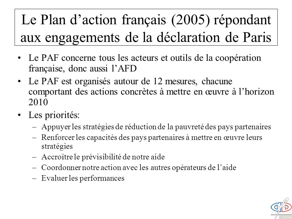 Le Plan daction français (2005) répondant aux engagements de la déclaration de Paris Le PAF concerne tous les acteurs et outils de la coopération française, donc aussi lAFD Le PAF est organisés autour de 12 mesures, chacune comportant des actions concrètes à mettre en œuvre à lhorizon 2010 Les priorités: –Appuyer les stratégies de réduction de la pauvreté des pays partenaires –Renforcer les capacités des pays partenaires à mettre en œuvre leurs stratégies –Accroître le prévisibilité de notre aide –Coordonner notre action avec les autres opérateurs de laide –Evaluer les performances