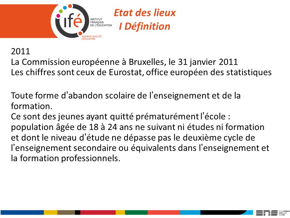 Etat des lieux I Définition 2011 La Commission européenne à Bruxelles, le 31 janvier 2011 Les chiffres sont ceux de Eurostat, office européen des statistiques Toute forme dabandon scolaire de lenseignement et de la formation.