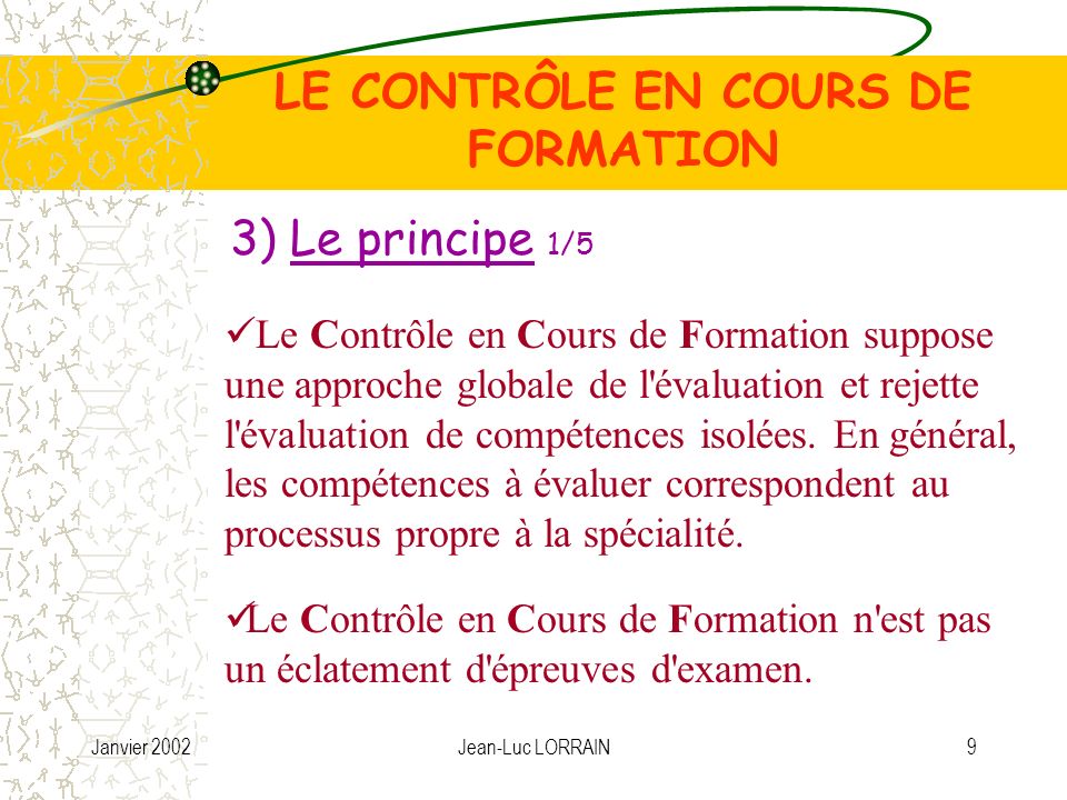 Janvier 2002Jean-Luc LORRAIN9 LE CONTRÔLE EN COURS DE FORMATION 3) Le principe 1/5 Le Contrôle en Cours de Formation suppose une approche globale de l évaluation et rejette l évaluation de compétences isolées.