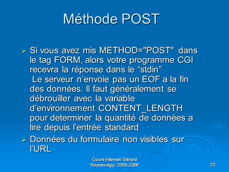 Cours Internet Gérard Rozsavolgyi Méthode POST Si vous avez mis METHOD= POST dans le tag FORM, alors votre programme CGI recevra la réponse dans le stdin Le serveur nenvoie pas un EOF a la fin des données.