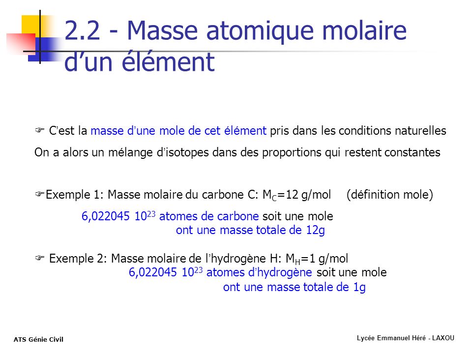 Lycée Emmanuel Héré - LAXOU ATS Génie Civil Masse atomique molaire dun élément C est la masse d une mole de cet é l é ment pris dans les conditions naturelles On a alors un m é lange d isotopes dans des proportions qui restent constantes Exemple 1: Masse molaire du carbone C: M C =12 g/mol (d é finition mole) 6, atomes de carbone soit une mole ont une masse totale de 12g Exemple 2: Masse molaire de l hydrog è ne H: M H =1 g/mol 6, atomes d hydrog è ne soit une mole ont une masse totale de 1g