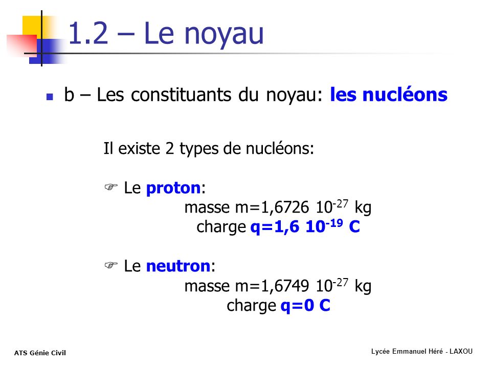 Lycée Emmanuel Héré - LAXOU ATS Génie Civil 1.2 – Le noyau b – Les constituants du noyau: les nucléons Il existe 2 types de nucléons: Le proton: masse m=1, kg charge q=1, C Le neutron: masse m=1, kg charge q=0 C