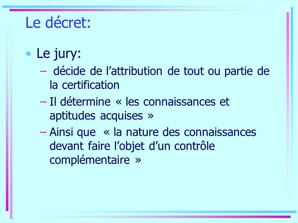 Le décret: Le jury: – décide de lattribution de tout ou partie de la certification –Il détermine « les connaissances et aptitudes acquises » –Ainsi que « la nature des connaissances devant faire lobjet dun contrôle complémentaire »