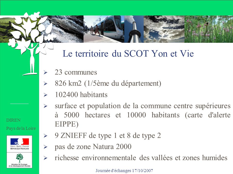 Journée d échanges 17/10/2007 Le territoire du SCOT Yon et Vie 23 communes 826 km2 (1/5ème du département) habitants surface et population de la commune centre supérieures à 5000 hectares et habitants (carte d alerte EIPPE) 9 ZNIEFF de type 1 et 8 de type 2 pas de zone Natura 2000 richesse environnementale des vallées et zones humides DIREN Pays de la Loire