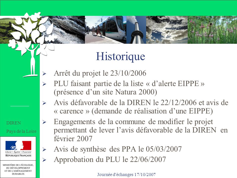 Journée d échanges 17/10/2007 Historique Arrêt du projet le 23/10/2006 PLU faisant partie de la liste « dalerte EIPPE » (présence dun site Natura 2000) Avis défavorable de la DIREN le 22/12/2006 et avis de « carence » (demande de réalisation dune EIPPE) Engagements de la commune de modifier le projet permettant de lever lavis défavorable de la DIREN en février 2007 Avis de synthèse des PPA le 05/03/2007 Approbation du PLU le 22/06/2007 Historique DIREN Pays de la Loire