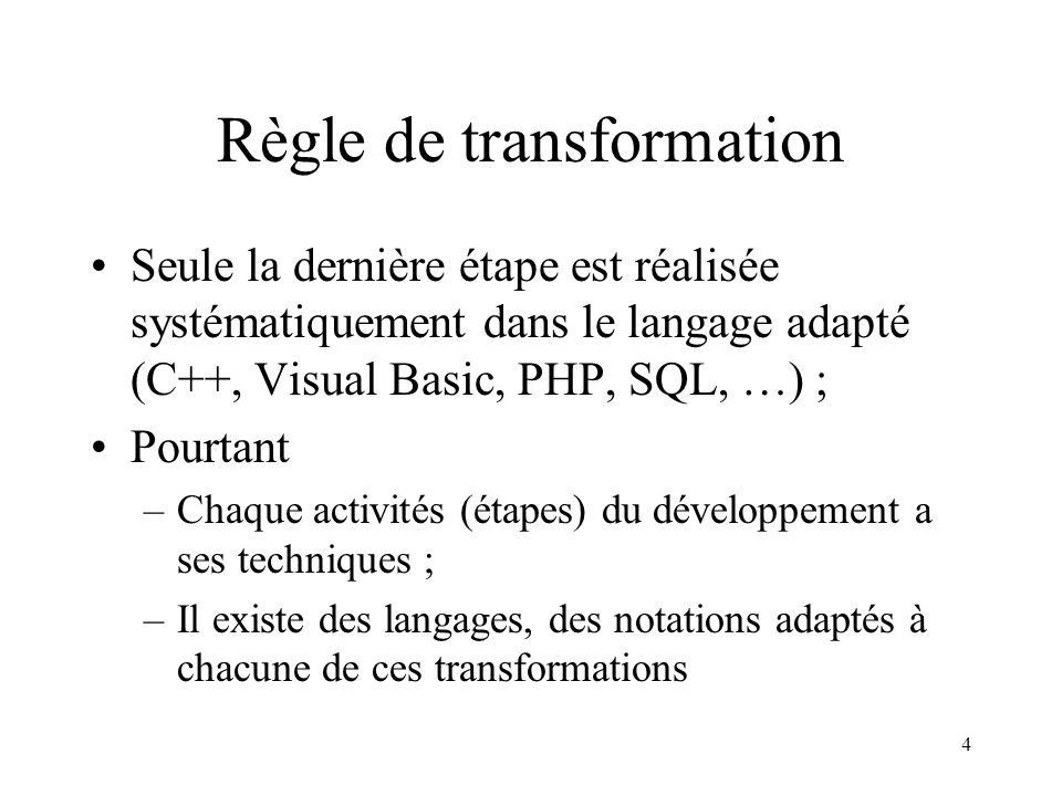 4 Règle de transformation Seule la dernière étape est réalisée systématiquement dans le langage adapté (C++, Visual Basic, PHP, SQL, …) ; Pourtant –Chaque activités (étapes) du développement a ses techniques ; –Il existe des langages, des notations adaptés à chacune de ces transformations