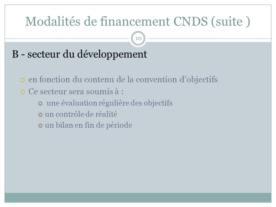 Modalités de financement CNDS (suite ) B - secteur du développement en fonction du contenu de la convention dobjectifs Ce secteur sera soumis à : une évaluation régulière des objectifs un contrôle de réalité un bilan en fin de période 10