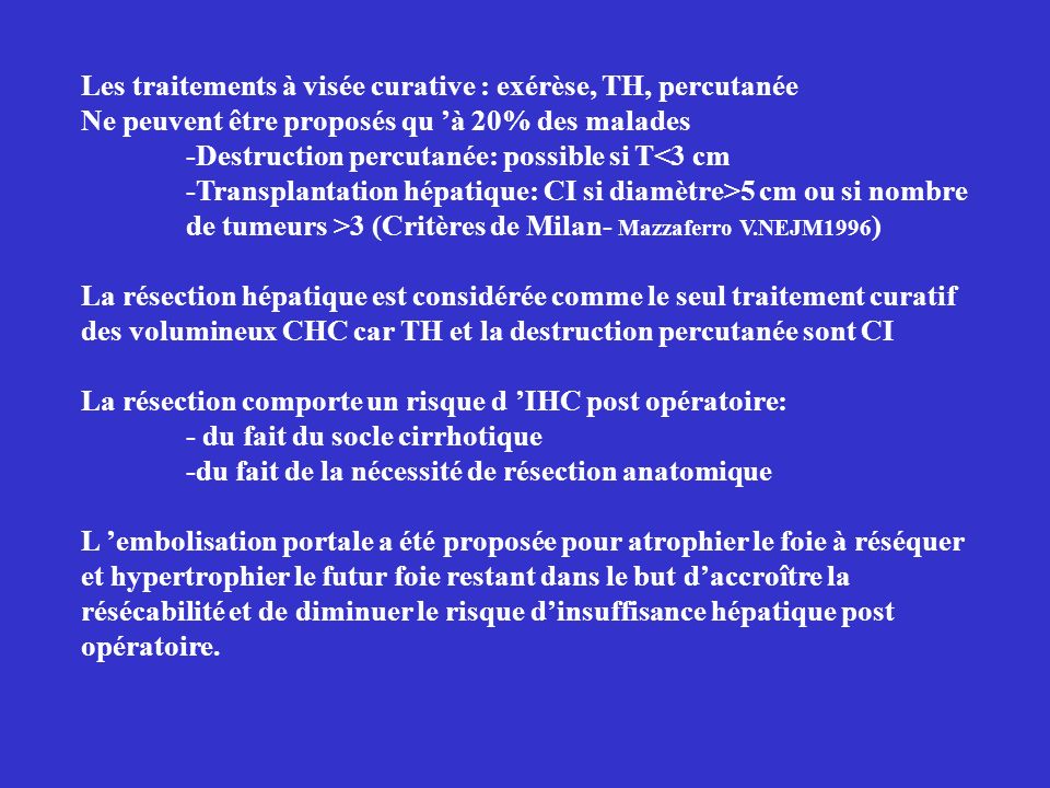 Les traitements à visée curative : exérèse, TH, percutanée Ne peuvent être proposés qu à 20% des malades -Destruction percutanée: possible si T<3 cm -Transplantation hépatique: CI si diamètre>5 cm ou si nombre de tumeurs >3 (Critères de Milan- Mazzaferro V.NEJM1996 ) La résection hépatique est considérée comme le seul traitement curatif des volumineux CHC car TH et la destruction percutanée sont CI La résection comporte un risque d IHC post opératoire: - du fait du socle cirrhotique -du fait de la nécessité de résection anatomique L embolisation portale a été proposée pour atrophier le foie à réséquer et hypertrophier le futur foie restant dans le but daccroître la résécabilité et de diminuer le risque dinsuffisance hépatique post opératoire.