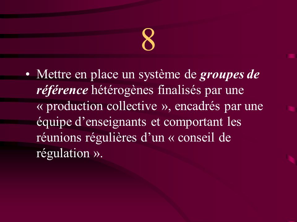 8 Mettre en place un système de groupes de référence hétérogènes finalisés par une « production collective », encadrés par une équipe denseignants et comportant les réunions régulières dun « conseil de régulation ».