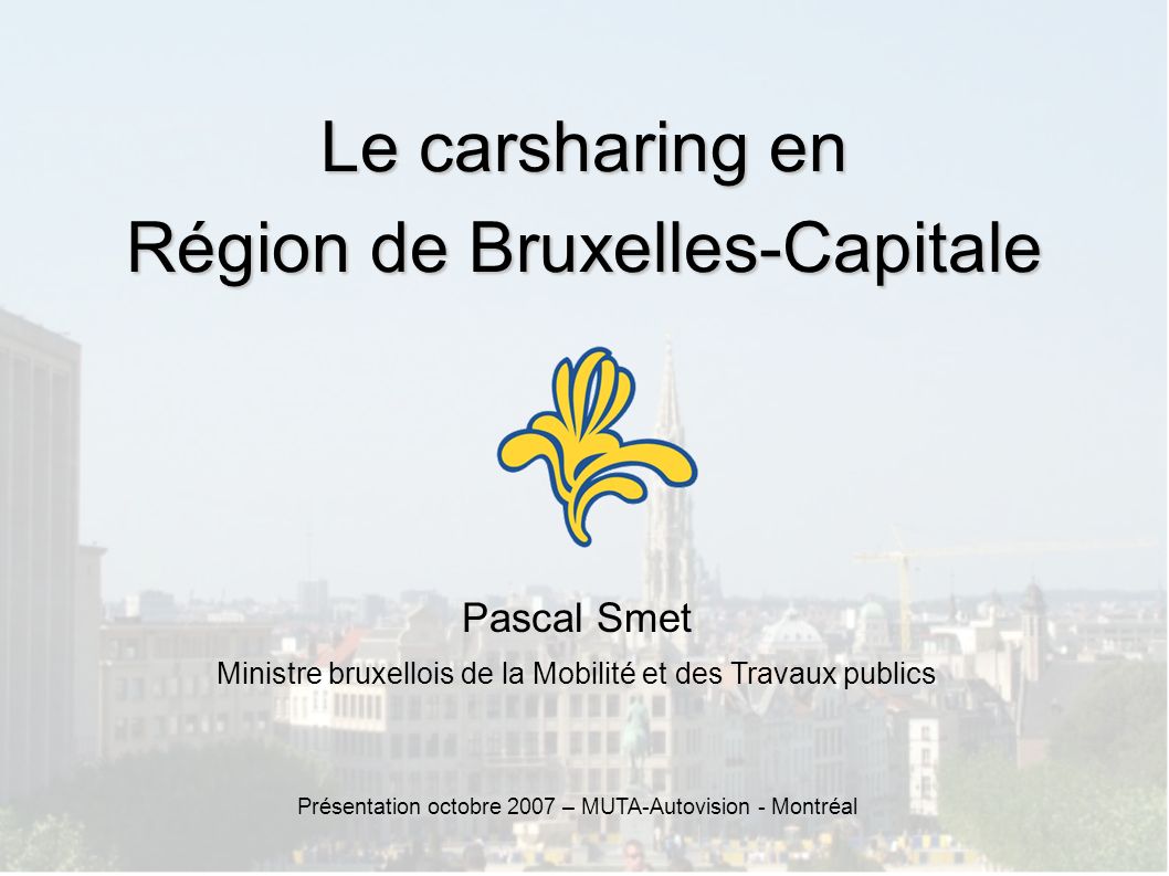 Le carsharing en Région de Bruxelles-Capitale Pascal Smet Ministre bruxellois de la Mobilité et des Travaux publics Présentation octobre 2007 – MUTA-Autovision - Montréal