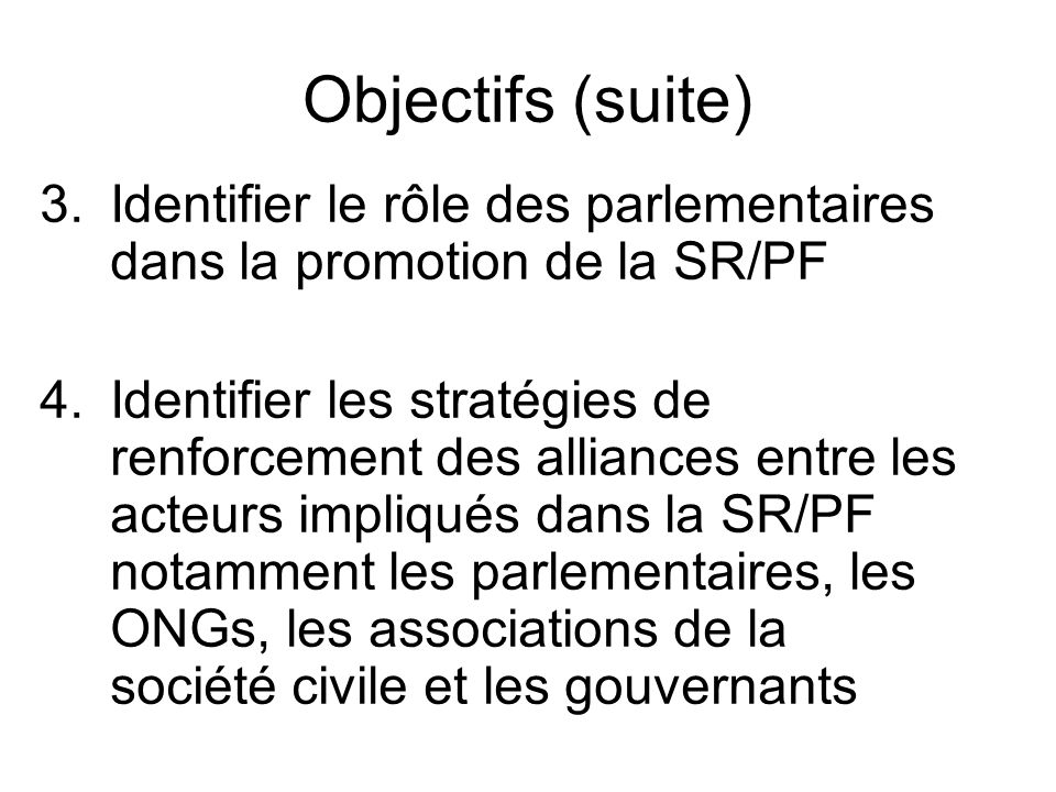 Objectifs (suite) 3.Identifier le rôle des parlementaires dans la promotion de la SR/PF 4.Identifier les stratégies de renforcement des alliances entre les acteurs impliqués dans la SR/PF notamment les parlementaires, les ONGs, les associations de la société civile et les gouvernants