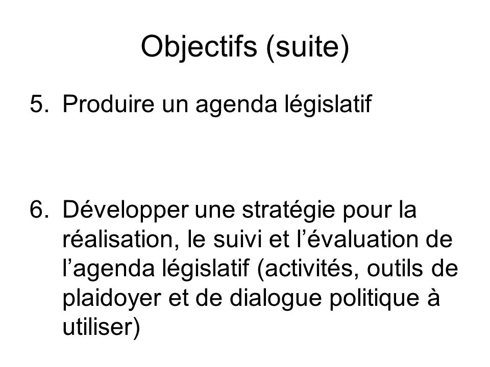Objectifs (suite) 5.Produire un agenda législatif 6.Développer une stratégie pour la réalisation, le suivi et lévaluation de lagenda législatif (activités, outils de plaidoyer et de dialogue politique à utiliser)