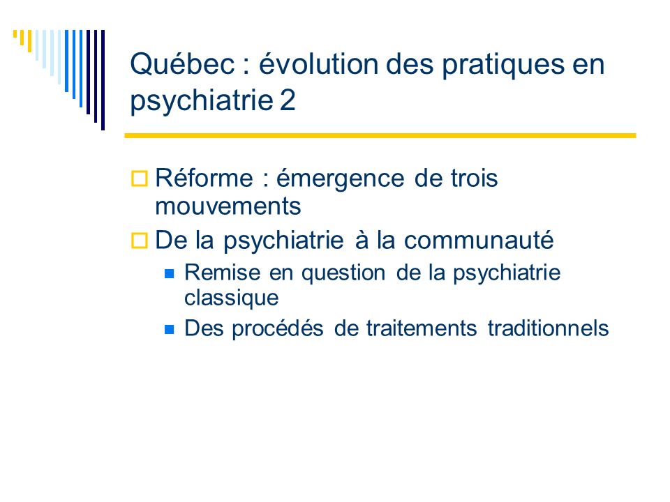 Québec : évolution des pratiques en psychiatrie 2 Réforme : émergence de trois mouvements De la psychiatrie à la communauté Remise en question de la psychiatrie classique Des procédés de traitements traditionnels