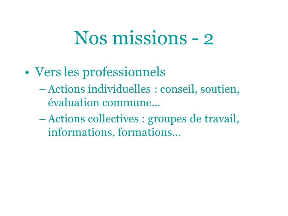Nos missions - 2 Vers les professionnels –Actions individuelles : conseil, soutien, évaluation commune… –Actions collectives : groupes de travail, informations, formations…