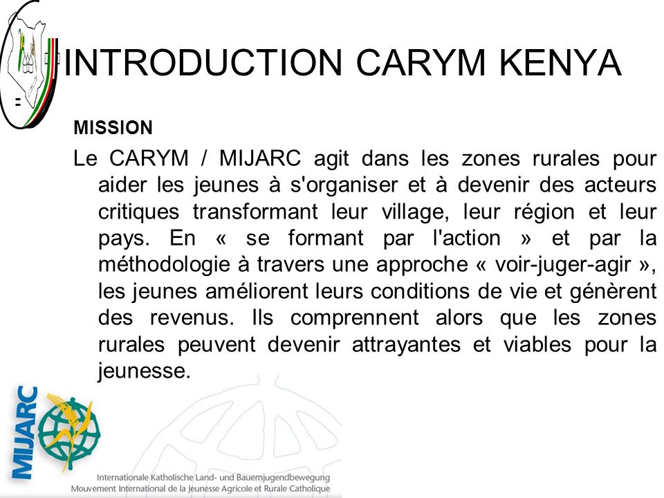 INTRODUCTION CARYM KENYA MISSION Le CARYM / MIJARC agit dans les zones rurales pour aider les jeunes à s organiser et à devenir des acteurs critiques transformant leur village, leur région et leur pays.