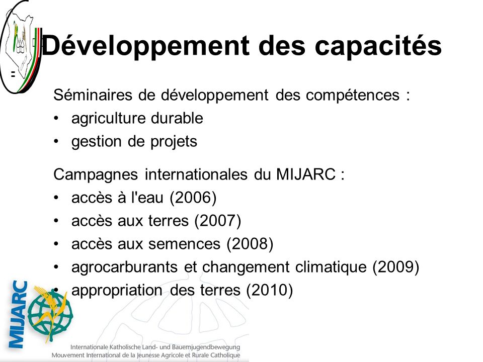 Développement des capacités Séminaires de développement des compétences : agriculture durable gestion de projets Campagnes internationales du MIJARC : accès à l eau (2006) accès aux terres (2007) accès aux semences (2008) agrocarburants et changement climatique (2009) appropriation des terres (2010)