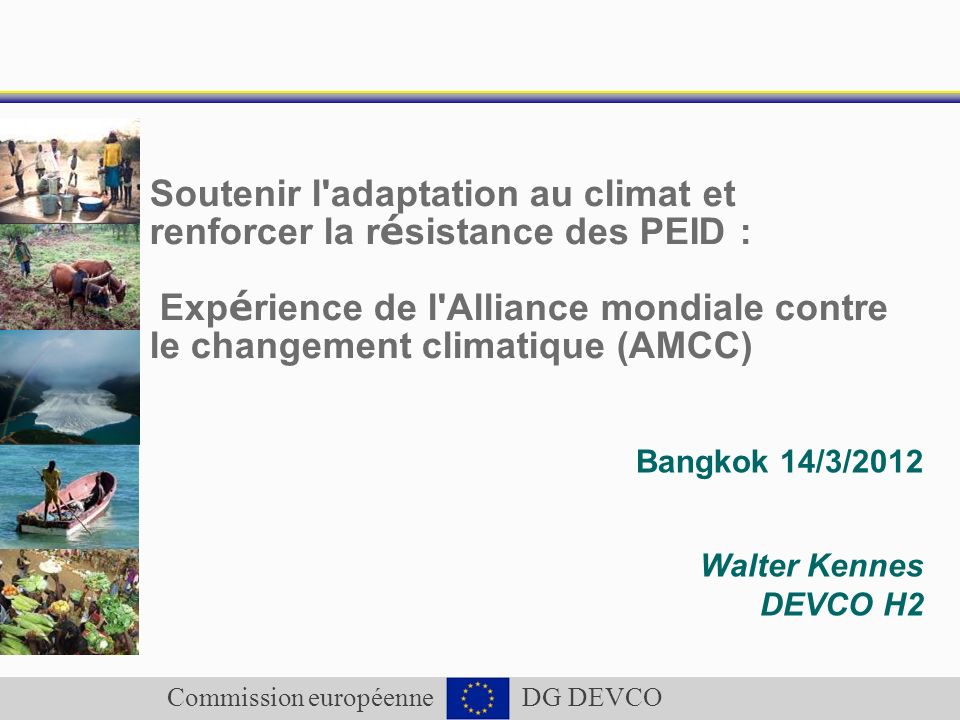 Commission européenne DG DEVCO Soutenir l adaptation au climat et renforcer la r é sistance des PEID : Exp é rience de l Alliance mondiale contre le changement climatique (AMCC) Bangkok 14/3/2012 Walter Kennes DEVCO H2