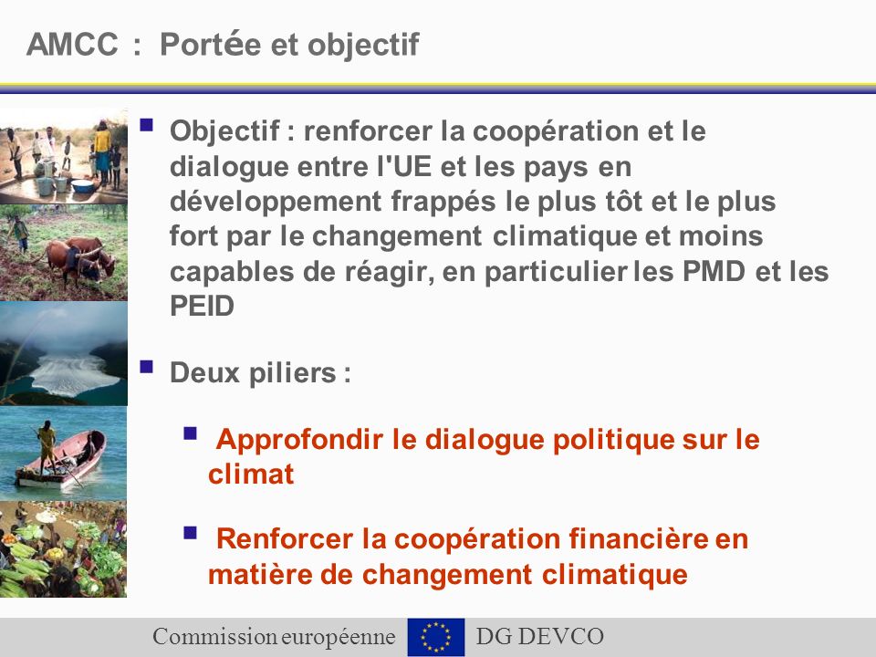 Commission européenne DG DEVCO AMCC : Port é e et objectif Objectif : renforcer la coopération et le dialogue entre l UE et les pays en développement frappés le plus tôt et le plus fort par le changement climatique et moins capables de réagir, en particulier les PMD et les PEID Deux piliers : Approfondir le dialogue politique sur le climat Renforcer la coopération financière en matière de changement climatique