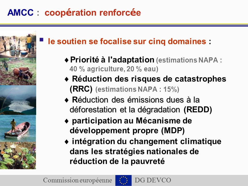 Commission européenne DG DEVCO AMCC : coop é ration renforc é e le soutien se focalise sur cinq domaines : Priorité à l adaptation (estimations NAPA : 40 % agriculture, 20 % eau) Réduction des risques de catastrophes (RRC) (estimations NAPA : 15%) éduction des émissions dues à la déforestation et la dégradation Réduction des émissions dues à la déforestation et la dégradation (REDD) participation au Mécanisme de développement propre (MDP) intégration du changement climatique dans les stratégies nationales de réduction de la pauvreté
