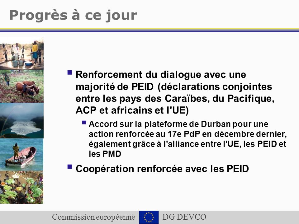 Commission européenne DG DEVCO Progrès à ce jour Renforcement du dialogue avec une majorité de PEID (déclarations conjointes entre les pays des Caraïbes, du Pacifique, ACP et africains et l UE) Accord sur la plateforme de Durban pour une action renforcée au 17e PdP en décembre dernier, également grâce à l alliance entre l UE, les PEID et les PMD Coopération renforcée avec les PEID