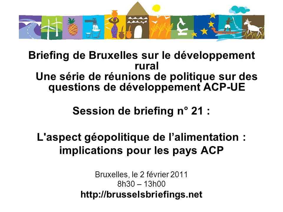 Briefing de Bruxelles sur le développement rural Une série de réunions de politique sur des questions de développement ACP-UE Session de briefing n° 21 : L aspect géopolitique de lalimentation : implications pour les pays ACP Bruxelles, le 2 février h30 – 13h00