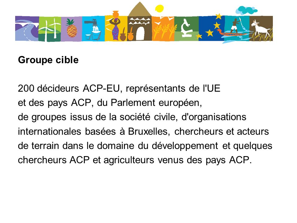 Groupe cible 200 décideurs ACP-EU, représentants de l UE et des pays ACP, du Parlement européen, de groupes issus de la société civile, d organisations internationales basées à Bruxelles, chercheurs et acteurs de terrain dans le domaine du développement et quelques chercheurs ACP et agriculteurs venus des pays ACP.