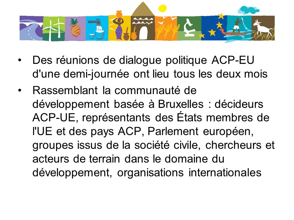 Des réunions de dialogue politique ACP-EU d une demi-journée ont lieu tous les deux mois Rassemblant la communauté de développement basée à Bruxelles : décideurs ACP-UE, représentants des États membres de l UE et des pays ACP, Parlement européen, groupes issus de la société civile, chercheurs et acteurs de terrain dans le domaine du développement, organisations internationales