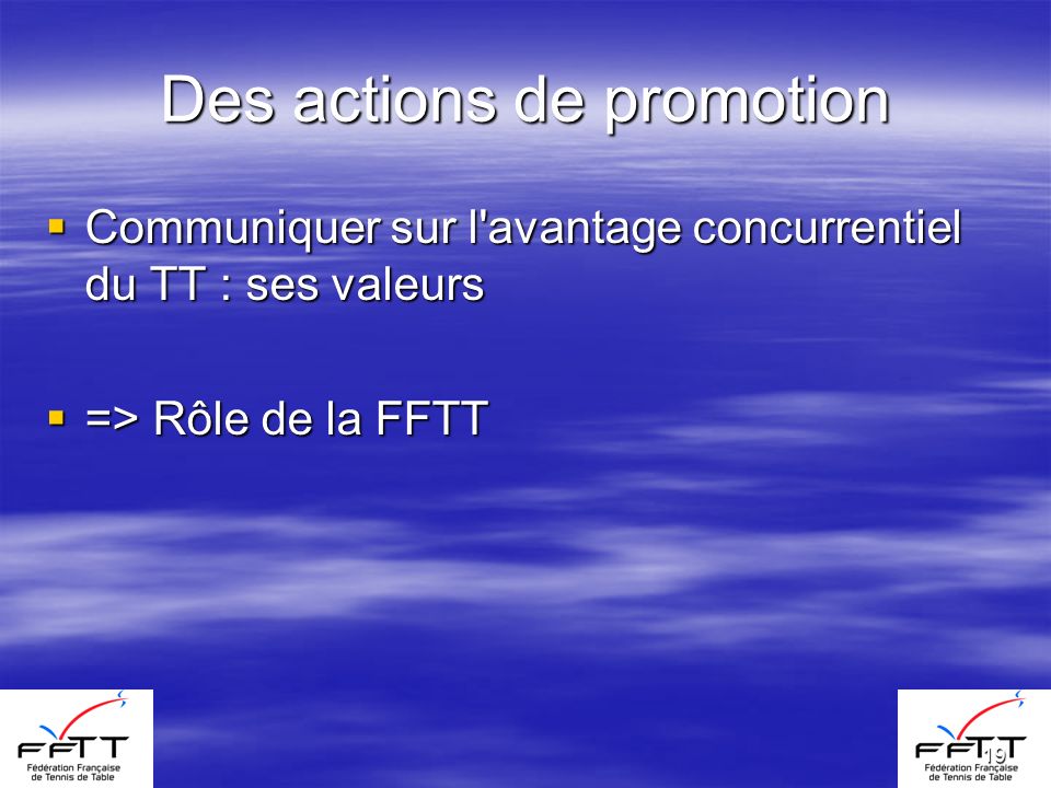 19 Des actions de promotion Communiquer sur l avantage concurrentiel du TT : ses valeurs Communiquer sur l avantage concurrentiel du TT : ses valeurs => Rôle de la FFTT => Rôle de la FFTT