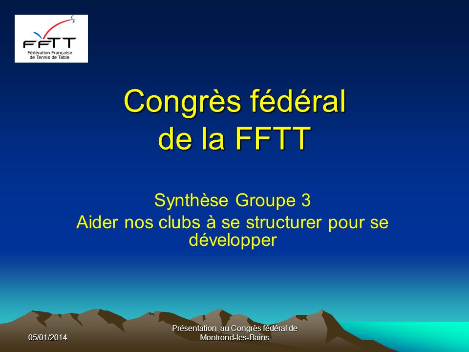 Congrès fédéral de la FFTT Synthèse Groupe 3 Aider nos clubs à se structurer pour se développer 05/01/2014 Présentation au Congrès fédéral de Montrond-les-Bains