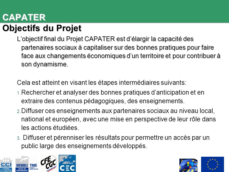 CAPATER Objectifs du Projet Lobjectif final du Projet CAPATER est délargir la capacité des partenaires sociaux à capitaliser sur des bonnes pratiques pour faire face aux changements économiques dun territoire et pour contribuer à son dynamisme.
