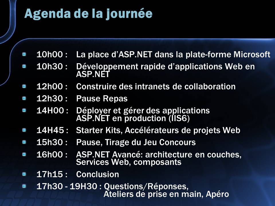 Agenda de la journée 10h00 : La place dASP.NET dans la plate-forme Microsoft 10h30 : Développement rapide dapplications Web en ASP.NET 12h00 : Construire des intranets de collaboration 12h30 : Pause Repas 14H00 : Déployer et gérer des applications ASP.NET en production (IIS6) 14H45 : Starter Kits, Accélérateurs de projets Web 15h30 : Pause, Tirage du Jeu Concours 16h00 : ASP.NET Avancé: architecture en couches, Services Web, composants 17h15 : Conclusion 17h H30 : Questions/Réponses, Ateliers de prise en main, Apéro