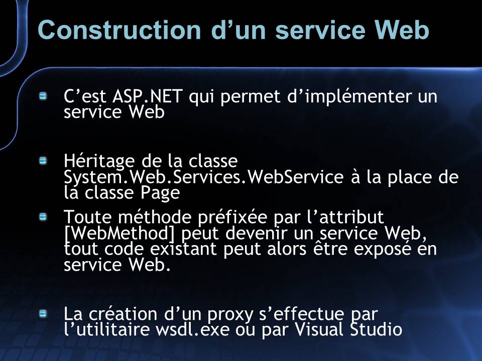 Construction dun service Web Cest ASP.NET qui permet dimplémenter un service Web Héritage de la classe System.Web.Services.WebService à la place de la classe Page Toute méthode préfixée par lattribut [WebMethod] peut devenir un service Web, tout code existant peut alors être exposé en service Web.