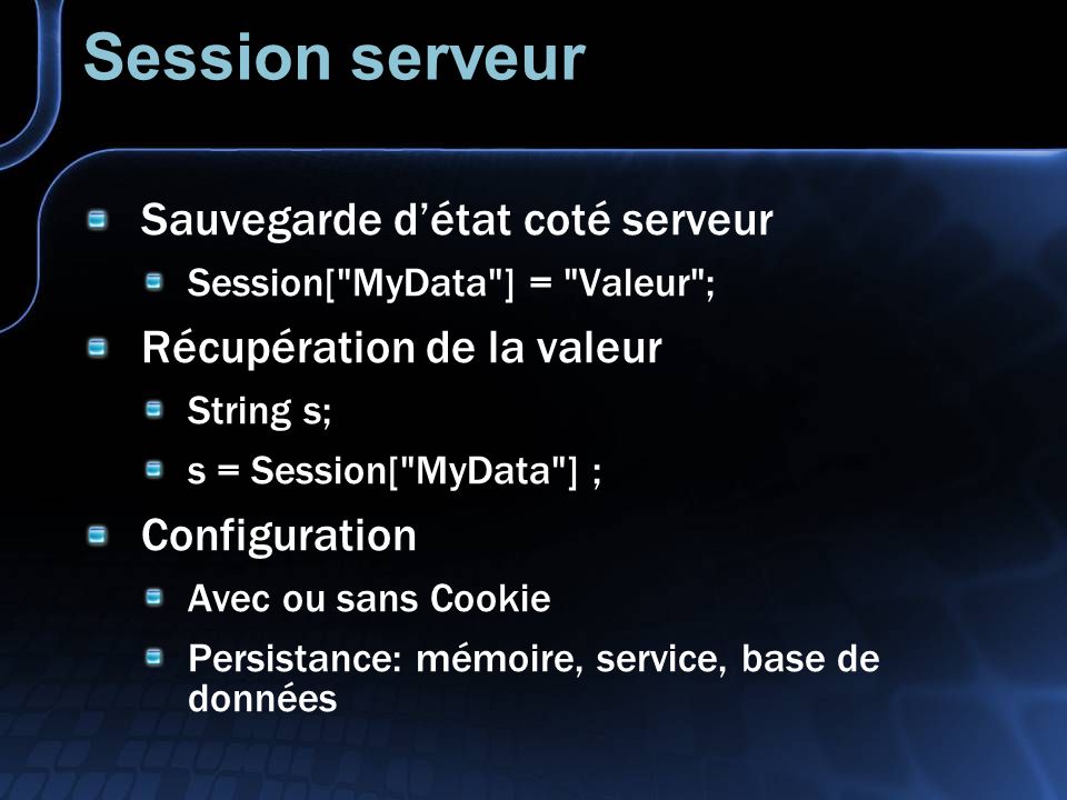 Session serveur Sauvegarde détat coté serveur Session[ MyData ] = Valeur ; Récupération de la valeur String s; s = Session[ MyData ] ; Configuration Avec ou sans Cookie Persistance: mémoire, service, base de données