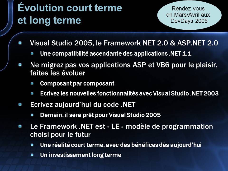 Évolution court terme et long terme Visual Studio 2005, le Framework NET 2.0 & ASP.NET 2.0 Une compatibilité ascendante des applications.NET 1.1 Ne migrez pas vos applications ASP et VB6 pour le plaisir, faites les évoluer Composant par composant Ecrivez les nouvelles fonctionnalités avec Visual Studio.NET 2003 Ecrivez aujourdhui du code.NET Demain, il sera prêt pour Visual Studio 2005 Le Framework.NET est « LE » modèle de programmation choisi pour le futur Une réalité court terme, avec des bénéfices dès aujourdhui Un investissement long terme Rendez vous en Mars/Avril aux DevDays 2005