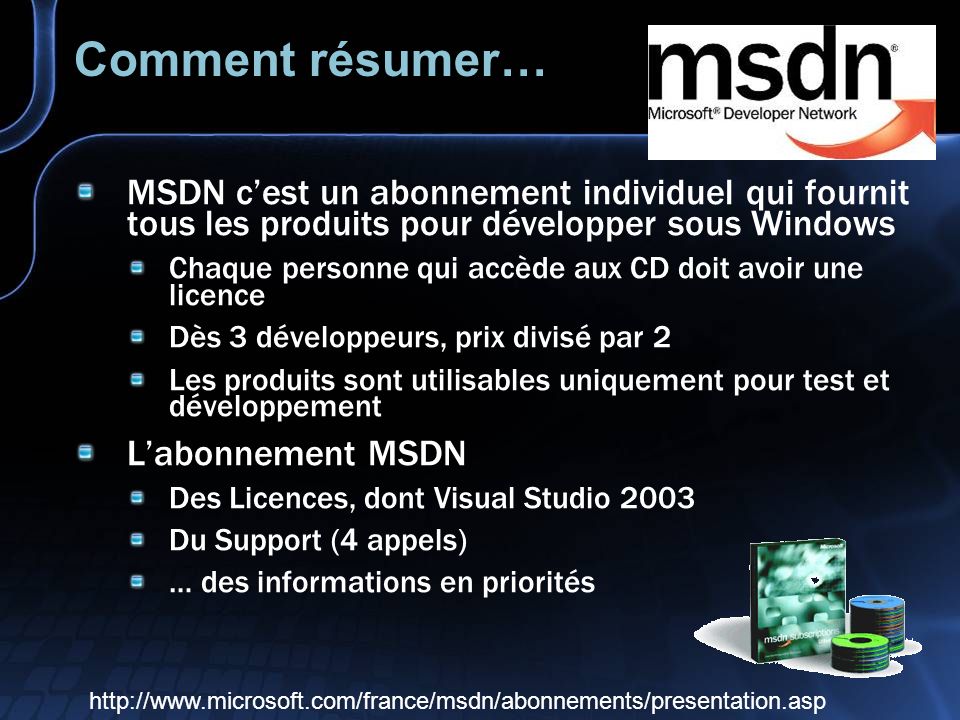 Comment résumer… MSDN cest un abonnement individuel qui fournit tous les produits pour développer sous Windows Chaque personne qui accède aux CD doit avoir une licence Dès 3 développeurs, prix divisé par 2 Les produits sont utilisables uniquement pour test et développement Labonnement MSDN Des Licences, dont Visual Studio 2003 Du Support (4 appels) … des informations en priorités
