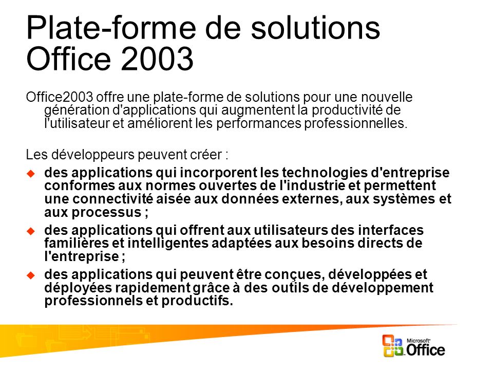 Plate-forme de solutions Office 2003 Office2003 offre une plate-forme de solutions pour une nouvelle génération d applications qui augmentent la productivité de l utilisateur et améliorent les performances professionnelles.