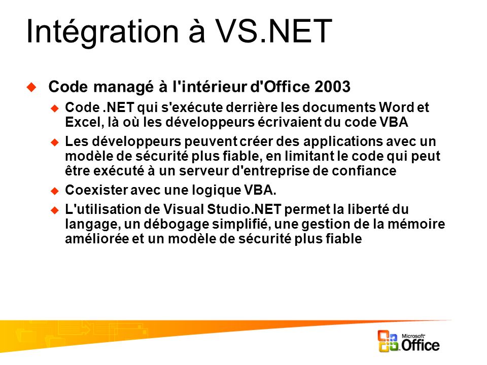 Intégration à VS.NET Code managé à l intérieur d Office 2003 Code.NET qui s exécute derrière les documents Word et Excel, là où les développeurs écrivaient du code VBA Les développeurs peuvent créer des applications avec un modèle de sécurité plus fiable, en limitant le code qui peut être exécuté à un serveur d entreprise de confiance Coexister avec une logique VBA.
