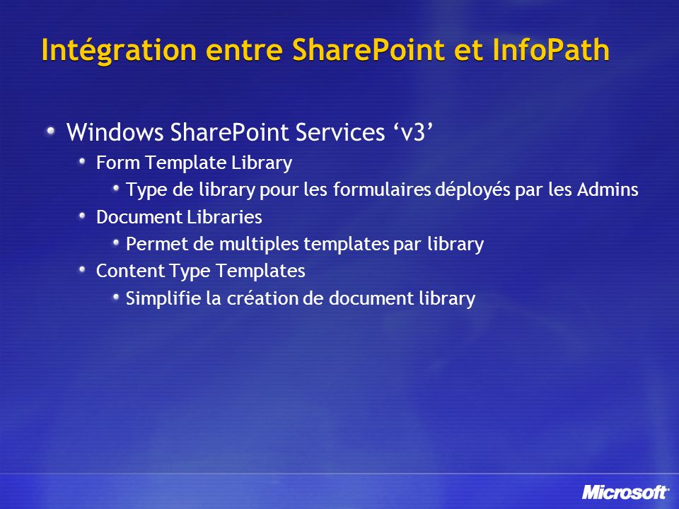Intégration entre SharePoint et InfoPath Windows SharePoint Services v3 Form Template Library Type de library pour les formulaires déployés par les Admins Document Libraries Permet de multiples templates par library Content Type Templates Simplifie la création de document library