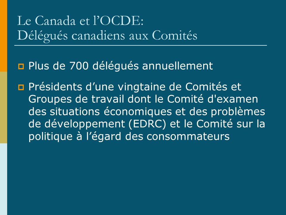 Le Canada et lOCDE: Délégués canadiens aux Comités Plus de 700 délégués annuellement Présidents dune vingtaine de Comités et Groupes de travail dont le Comité d examen des situations économiques et des problèmes de développement (EDRC) et le Comité sur la politique à légard des consommateurs