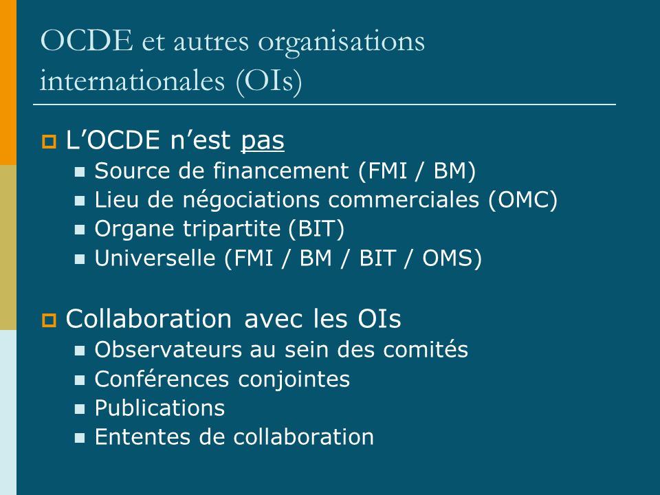 OCDE et autres organisations internationales (OIs) LOCDE nest pas Source de financement (FMI / BM) Lieu de négociations commerciales (OMC) Organe tripartite (BIT) Universelle (FMI / BM / BIT / OMS) Collaboration avec les OIs Observateurs au sein des comités Conférences conjointes Publications Ententes de collaboration