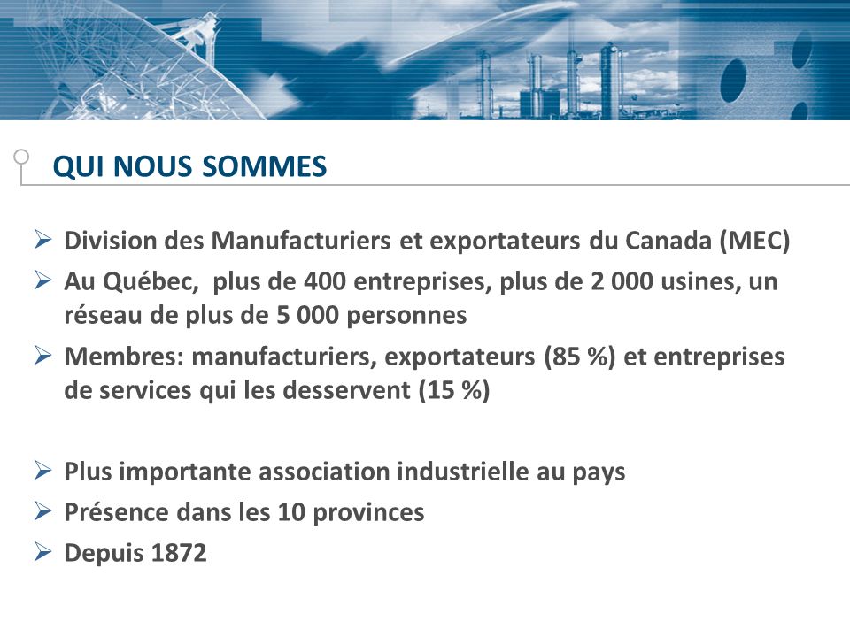 QUI NOUS SOMMES Division des Manufacturiers et exportateurs du Canada (MEC) Au Québec, plus de 400 entreprises, plus de usines, un réseau de plus de personnes Membres: manufacturiers, exportateurs (85 %) et entreprises de services qui les desservent (15 %) Plus importante association industrielle au pays Présence dans les 10 provinces Depuis 1872