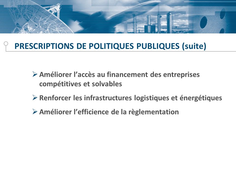 PRESCRIPTIONS DE POLITIQUES PUBLIQUES (suite) Améliorer laccès au financement des entreprises compétitives et solvables Renforcer les infrastructures logistiques et énergétiques Améliorer lefficience de la règlementation