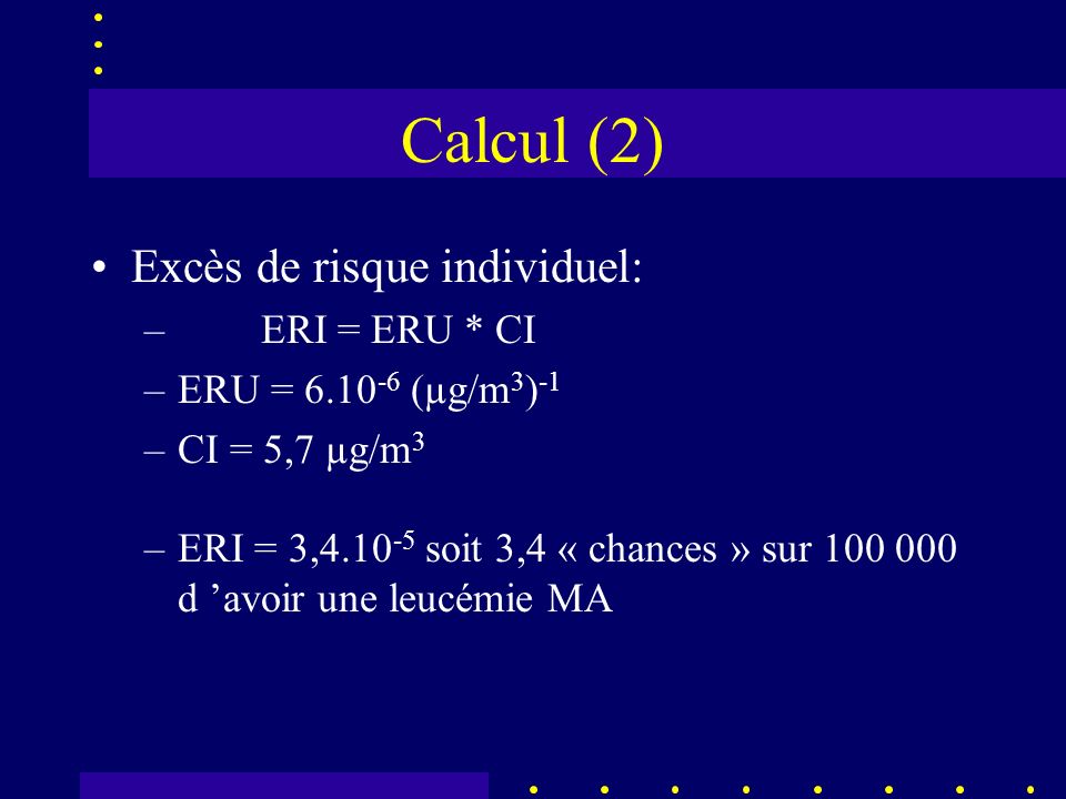Calcul (2) Excès de risque individuel: – ERI = ERU * CI –ERU = (µg/m 3 ) -1 –CI = 5,7 µg/m 3 –ERI = 3, soit 3,4 « chances » sur d avoir une leucémie MA