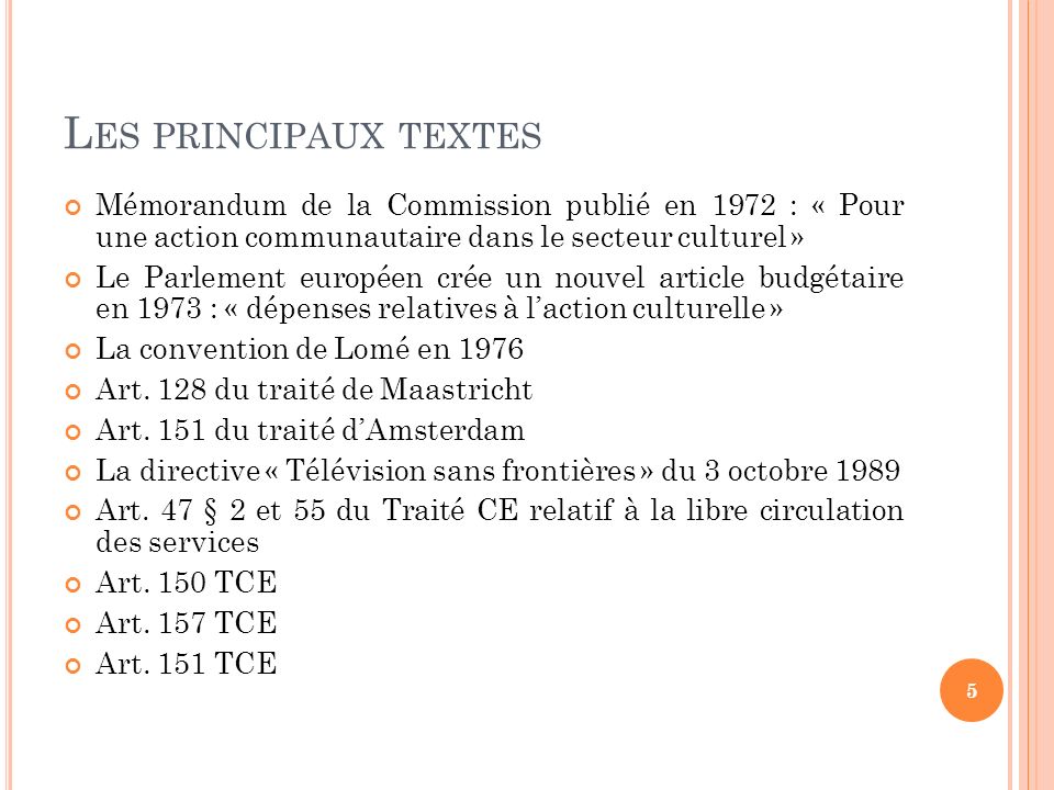 L ES PRINCIPAUX TEXTES Mémorandum de la Commission publié en 1972 : « Pour une action communautaire dans le secteur culturel » Le Parlement européen crée un nouvel article budgétaire en 1973 : « dépenses relatives à laction culturelle » La convention de Lomé en 1976 Art.