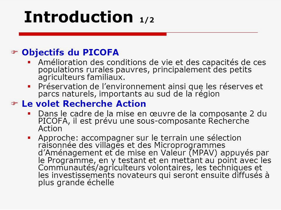Introduction 1/2 Objectifs du PICOFA Amélioration des conditions de vie et des capacités de ces populations rurales pauvres, principalement des petits agriculteurs familiaux.