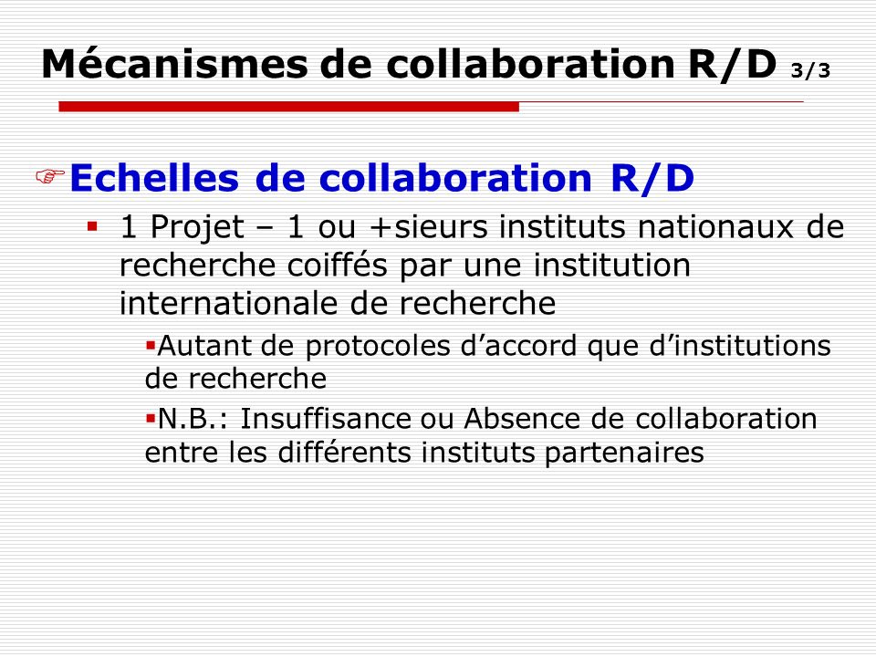Mécanismes de collaboration R/D 3/3 Echelles de collaboration R/D 1 Projet – 1 ou +sieurs instituts nationaux de recherche coiffés par une institution internationale de recherche Autant de protocoles daccord que dinstitutions de recherche N.B.: Insuffisance ou Absence de collaboration entre les différents instituts partenaires