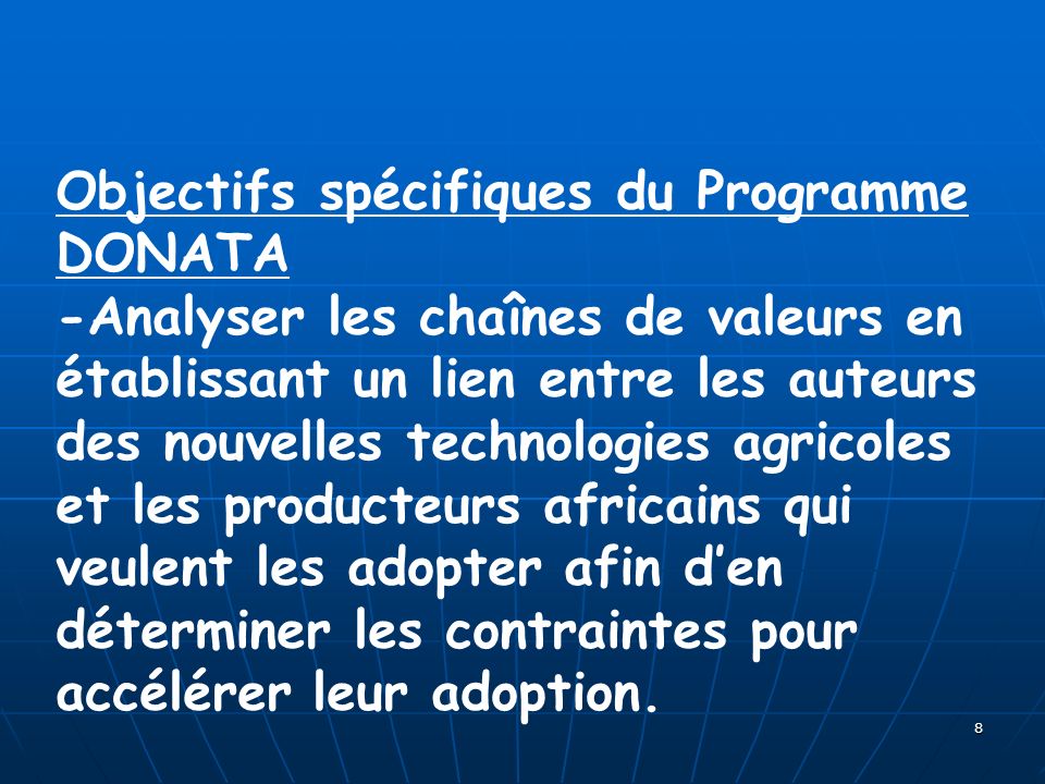 8 Objectifs spécifiques du Programme DONATA -Analyser les chaînes de valeurs en établissant un lien entre les auteurs des nouvelles technologies agricoles et les producteurs africains qui veulent les adopter afin den déterminer les contraintes pour accélérer leur adoption.