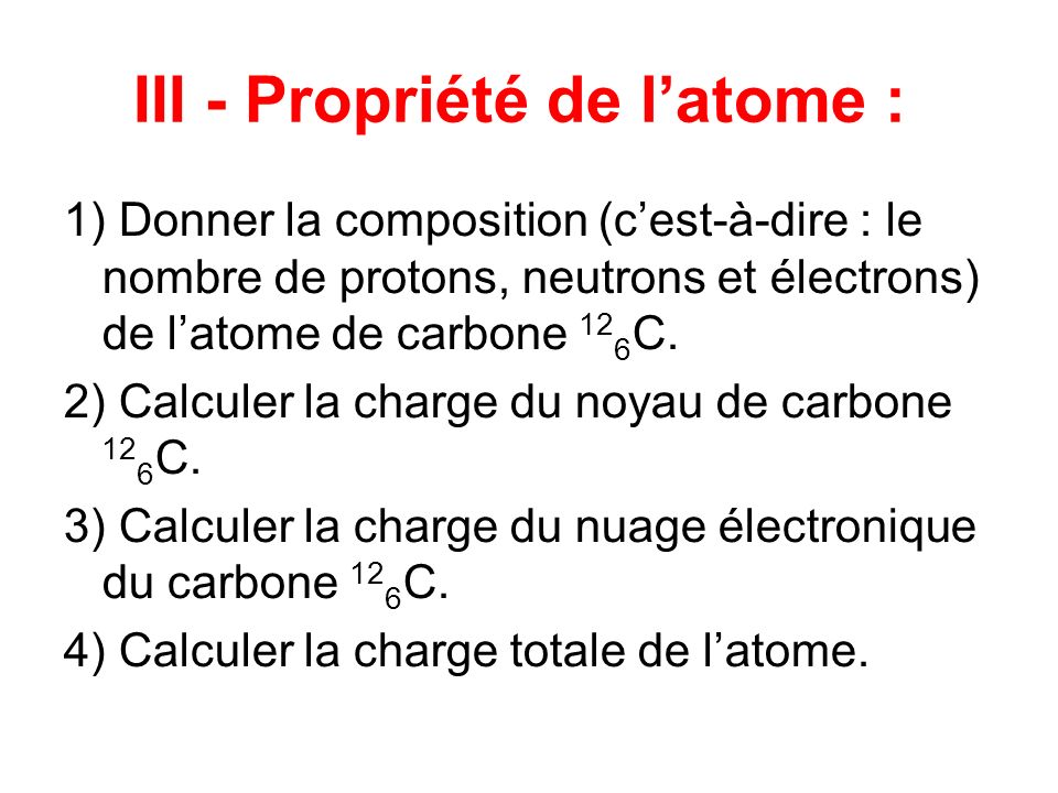 III - Propriété de latome : 1) Donner la composition (cest-à-dire : le nombre de protons, neutrons et électrons) de latome de carbone 12 6 C.